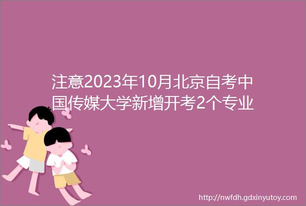 注意2023年10月北京自考中国传媒大学新增开考2个专业