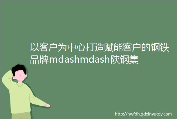 以客户为中心打造赋能客户的钢铁品牌mdashmdash陕钢集团ldquo十四五rdquo品牌建设之路