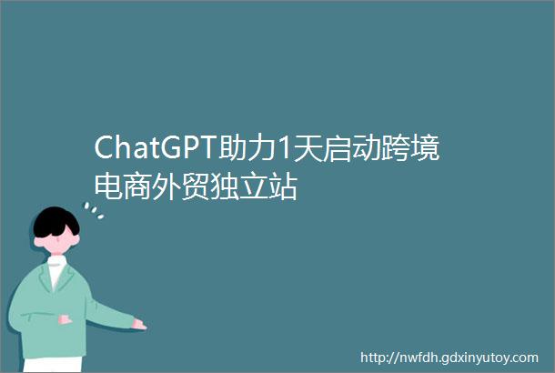 ChatGPT助力1天启动跨境电商外贸独立站